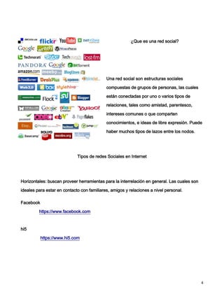 ¿Que es una red social?




                                            Una red social son estructuras sociales

                                            compuestas de grupos de personas, las cuales

                                            están conectadas por uno o varios tipos de

                                            relaciones, tales como amistad, parentesco,

                                            intereses comunes o que comparten

                                            conocimientos, e ideas de libre expresión. Puede

                                            haber muchos tipos de lazos entre los nodos.




                             Tipos de redes Sociales en Internet




Horizontales: buscan proveer herramientas para la interrelación en general. Las cuales son

ideales para estar en contacto con familiares, amigos y relaciones a nivel personal.

Facebook

         https://www.facebook.com



hi5

           https://www.hi5.com




                                                                                             4
 