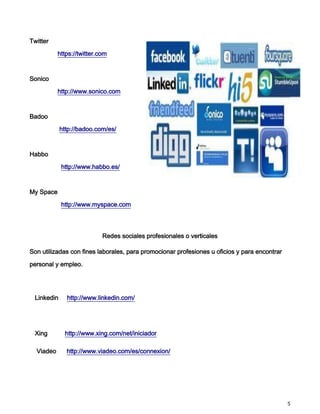 Twitter

           https://twitter.com



Sonico

           http://www.sonico.com



Badoo

            http://badoo.com/es/



Habbo

            http://www.habbo.es/



My Space

            http://www.myspace.com




                            Redes sociales profesionales o verticales

Son utilizadas con fines laborales, para promocionar profesiones u oficios y para encontrar

personal y empleo.




 Linkedin     http://www.linkedin.com/




 Xing        http://www.xing.com/net/iniciador

  Viadeo      http://www.viadeo.com/es/connexion/




                                                                                              5
 
