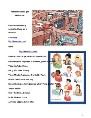 Redes sociales de geo

         localización




Permiten monitorear y

compartir el lugar de la

ubicación

Fousquare

http://foursquare.com/

Bliquo

              http://www.bliquo.com/

Redes sociales de tipo temática o especializada:

Recomendables según sea la profesión, gustos o aficiones.

Video: YouTube, Vimeo.

Fotografía: Flickr, Fotolog.

Viajes: Minube, Tripadvisor, TrayBuddy, Wayn.

Música: Lastfm, Gratunes, Mog.

Libros: Quelibroleo, Entre Lectores, LibraryThing, Shelfari, Anobii.

Juegos: Wipley

Cine y TV: Flixter, GetGlue.

Motos: Moterus, Eburra

Animales: Dogster, Tvmascotas




                                                                       6
 