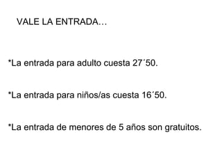 VALE LA ENTRADA…
*La entrada para adulto cuesta 27´50.
*La entrada para niños/as cuesta 16´50.
*La entrada de menores de 5 años son gratuitos.
 