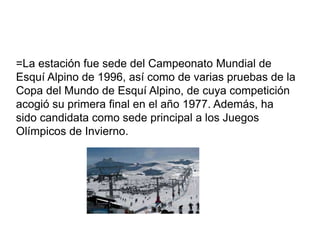 =La estación fue sede del Campeonato Mundial de
Esquí Alpino de 1996, así como de varias pruebas de la
Copa del Mundo de Esquí Alpino, de cuya competición
acogió su primera final en el año 1977. Además, ha
sido candidata como sede principal a los Juegos
Olímpicos de Invierno.
 