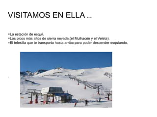 VISITAMOS EN ELLA ...
=La estación de esquí.
=Los picos más altos de sierra nevada.(el Mulhacén y el Veleta).
=El telesilla que te transporta hasta arriba para poder descender esquiando.
 
