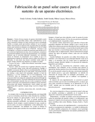 Resumen— Existen diversas maneras de generar electricidad a partir
del uso de energías renovables (eólica, solar e hidroeléctrica). La luz
solar se encuentra al alcance de todos, razón por la que es considerada
factible; su energía puede aprovecharse mediante el uso de paneles
solares. Este proyecto se centra en crear un panel solar con materiales
caseros para sustentar un elemento en el laboratorio #1 de la Unidad
Académica de Ingeniería Civil de la UTMACH. Posterior a una
investigación, se propuso un modelo de panelpara nada factible por lo
que se optó por implementar uno más, estos se analizaron, compararon
y contrastaron mediante el proceso de experimentación. Los resultados
indicaron que el prototipo elaborado únicamente con materiales
caseros no funciona en comparación con el modelo al que se le
implementaron (además de materiales caseros) celdas fotovoltaicas ya
fabricadas, el cual arrojó muy buenos resultados siendo capaz de
generar energía suficiente para alimentar un cargador de celular.
Términos del índice— celdas fotovoltaicas, electricidad, energía
renovable, panel solar.
Abstract—There are several ways to generate electricity from the
use of renewable energy (wind, solar and hydroelectric). Sunlight is
available to everyone, which is why it is considered feasible; Its energy
can be exploited through the use of solar panels. This project focuses
on creating a solar panel with homemade materials to feed the
laboratory # 1 of the Academic Unit of Civil Engineering of the
UTMACH. After an investigation, two panel prototypes were
proposed, which were analyzed, compared and contrasted through the
experimentation process. Theresults indicated that theprototypemade
only with homemade materials does not work in comparison with the
model to which they wereimplemented (in addition to home materials)
photovoltaic cells already manufactured, which yielded very good
results being able to generate enough energy to power a charger from
cellphone.
Index terms— electricity, photovoltaic cells, renewable energy,
solar panel.
I.INTRODUCCIÓN
La energía solar es un tipo de energía gratuita, casi inagotable
y que no contamina; desde hace varias décadas los científicos
buscan la manera de aprovecharla a través de la aplicación
muchas tecnologías [1]; [2]. Esta se puede producir por
métodos naturales y artificiales. Los métodos naturales han sido
aplicados desde siempre: cuando tendemos la ropa, cuando se
seca la carne o el cacao o simplemente como calefacción. Los
procesos artificiales son mediante los cuales se obtiene la
energía eléctrica para satisfacer las necesidades diarias del ser
humano, al igual que otros métodos como la quema de restos
fósiles y la energía nuclear. [3] Uno de esos procesosartificiales
es la implementación de paneles solares.
Los paneles solares, dispositivos que cada día se hacen más
populares alrededor del mundo, debido a que a través de las
celdas fotovoltaicas que poseen absorbenlos rayos emitidos por
el sol para generarenergía; y es que la idea de poderaprovechar
algo que tenemos a nuestra disposición todos los días como es
la energía solar, es impresionante. Para la obtención de energía
existen dos tipos de paneles solares, cada uno con distinta
función. [4]
Cuando hablamos de paneles con celdas fotovoltaicas nos
referimos a los dispositivos cuyo principal material suele ser el
silicio y el arseniuro [5]y los cuales tiene la capacidad de
producir energía eléctrica debido a la absorción de radiación
magnética que realizan.
Por otra parte, se encuentran los colectores solares que
inicialmente eran utilizados en las viviendas para calentar el
agua de las duchas gracias al uso de la energía solar térmica. [6]
El uso de los paneles solares ha sido muy cuestionado alrededor
del mundo puesto a que para implementar un método de
obtención de energía debe ser analizado previamente. Las
principales características que se califican son legalidad y
rentabilidad. [7]
El objetivo de esta experimentación es construir un panel
solar económico que nos dé un resultado positivo, es decir; que
sirva para sustentar un elemento en el laboratorio #1 de la
UAIC, además que sea rentable para los que ejecutan el
presente proyecto.
II.METODOLOGÍA.
En esta investigación se busca construir un panel solar que
sea rentable, económico y aplicable en el sustento de un
dispositivo electrónico del laboratorio#1 de la UAIC.
Primeramente, se realizó un análisis acerca de la información
sobre los prototipos de paneles solares y su elaboración; que
propone el objetivo de este proyecto,donde se utilizó bases de
datos científicas tales como: Redalyc, Scopus, Scielo y Taylor
& Francis.
Se utilizó un proceso de experimentación y construcción en
donde se consiguieron los materiales y se realizó la fabricación
de ambos modelos propuestos. Se comenzó con el prototipo
casero,para después implementar otro modelo prefabricado con
celdas fotovoltaicas.
Fabricación de un panel solar casero para el
sustento de un aparato electrónico.
Emely Ceferino, Freddy Gallardo, Smith Granda, Milena Loayza, Marcos Rivas.
Universidad Técnica de Machala
Unidad Académica de Ingeniería Civil,
Ecuador
eceferino3@utmachala.edu.ec
fgallardo1@utmachala.edu.ec
sgranda3@utmachala.edu.ec
dloayza5@utmachala.edu.ec
mrivas5@utmachala.edu.ec
.
 