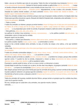 Habia una vez un hombre que vivía en una granja. Todos los días se levantaba muy temprano (Bostezar como
sí nos estuviéramos levantando). Siempre lo hacía cuando cantaba su gallo Kiriko (kíkiríki, kíkíríkííiíí, …. ). Luego
se lavaba y después desayunaba leche y unas tostadas de pan muy ricas (Abrir y cerrar la boca primero despacio
y después rápido, aumm, aumm,…. imitando comer). Seguidamente, se iba a cuidar a los animales. Primero
limpiaba las cuadras donde estaban, y lo hacía cantando (lalalala, lalala lalalala lale, lalalala lá lalalali,…. se
pueden seguir inventando diferentes ritmos).
Todos los animales estaban muy contentos porque veían que el granjero estaba contento y lo dejaba todo muy
limpio para que ellos estuvieran a gusto. Después de haberlo limpiado todo, empezaba a dar palmadas (distintos
ritmos de palmadas), diciendo:
– Todos a comer.
Y todos los animales se relamen, porque ya tenían hambre (mover la lengua de un lado para otro pasándola por
los labios de arriba y luego por los de abajo, despacio y rápido. Luego apretar los labios uuummmm, uum,
uumm, … ) y se preparaban para recibir la comida. El granjero empezó a darle de comer a las gallinas:
– Hola gallinitas, (pita, pita, pita, pita, piíita,….)
Las gallinas lo recibían muy contentas (cooooco, cococoooooco, ….) y los pollitos también (pío pío píooo…) y
empezaban a picar el trigo que les echaba.
Después siguió con los patos:
– Hola patitos, y silbaba para llamarlos (intentar silbar varias veces, aunque solo salga el soplo).
Los patitos acudían rápidos (cuaca, cuaca, cuaaa…) y comenzaban a comer.
Luego se iba a donde estaban otros animales, la vaca, el cerdo, las ovejas y las cabras, a los que también
saludaba.
-Hola, hola, (Hacemos participar a los niños para que digan varias veces el saludo, para que les puedan contestar
los animales).
Y todos los animales contestaban alegres (la vaca: muuu, muuu, muuu,…. el cerdo: oinnn oiíinnn oíiínnn,…. las
cabras y las ovejas: beeee, beeee, beeee, …. ) y se pusieron a comer.
Por último acudió corriendo su caballo (tocotoc, tocotoc, tocotoc,..) y también los conejos, porque ellos también
querían comer. Y cuando les dio la comida, empezaron a mover su boca (movimiento de labios cerrados,
abiertos, lento, y algo más rápidos), y allí se quedaron todos.
El granjero, cuando acabó la tarea, se fue a su casa a comer y a descansar un poco.
Cuando llegó la tarde fue al campo con su perro, los dos iban muy alegres; el granjero cantando (lalala lá, lalala
lala lala la,….) y el perro lo acompañaba (guauu, guauu, guau guau guauuu,…).
Iban alegres porque tenían que cortar hierba para que los animales de la granja, tuvieran comida al día siguiente.
Cuando acabaron volvieron a la granja igual de contentos (repetir lo anterior, si se quiere con otros ritmos). Al
final del día se fueron a cenar, y después a dormir (Inspirar por la nariz y echar el aire por la boca, como haciendo
el dormido).
Todos los animales de la granja, también dormían felices, porque tenían un granjero que los cuidaba muy bien,
y por eso lo querían mucho.
Por eso, siempre que se cuida bien a los animales, nos querrán mucho. Colorín,
colorado,….
I.-DATOS INFORMATIVOS:
Sesión : COMO SON LOS ANIMALES DE LA GRANJA
Docente : Fecha : Sección :
 