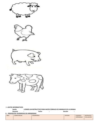 | I.-DATOS INFORMATIVOS:
Sesión : LEEMOS UN INSTRUCTIVO PARA HACER CORRALES DE ANIMALES DE LA GRANJA
Docente : Fecha : Sección :
II.- PROPOSITOS YEVIDENCIAS DE APRENDIZAJE:
AREA COMPETENCIAS DESEMPEÑOS CRITERIO EVIDENCIA
APRENDIZAJE
INSTRUM DE
EVALUACION
 
