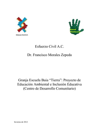 Esfuerzo Civil A.C.

               Dr. Francisco Morales Zepeda




   Granja Escuela Buia “Tierra”: Proyecto de
   Educación Ambiental e Inclusión Educativa
      (Centro de Desarrollo Comunitario)




Invierno de 2012
 