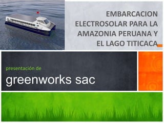 EMBARCACION
ELECTROSOLAR PARA LA
AMAZONIA PERUANA Y
EL LAGO TITICACA
presentación de
greenworks sac
 
