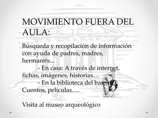 MOVIMIENTO FUERA DEL
AULA:
Búsqueda y recopilación de información
con ayuda de padres, madres,
herman@s...
- En casa: A través de internet,
fichas, imágenes, historias…
- En la biblioteca del barrio:
Cuentos, películas….
Visita al museo arqueológico
 