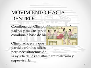 MOVIMIENTO HACIA
DENTRO:
Comilona del Olimpo: Con ayuda de los
padres y madres prepararemos una
comilona a base de hidromiel y frutas.
Olimpiada: en la que
participarán los niñ@s
pero necesitaremos de
la ayuda de los adultos para realizarla y
supervisarla
 