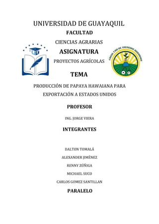 UNIVERSIDAD DE GUAYAQUIL
FACULTAD
CIENCIAS AGRARIAS
ASIGNATURA
PROYECTOS AGRÍCOLAS
TEMA
PRODUCCIÓN DE PAPAYA HAWAIANA PARA
EXPORTACIÓN A ESTADOS UNIDOS
PROFESOR
ING. JORGE VIERA
INTEGRANTES
DALTON TOMALÁ
ALEXANDER JIMÉNEZ
RENNY ZÚÑIGA
MICHAEL SUCO
CARLOS GOMEZ SANTILLAN
PARALELO
 