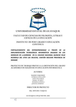 UNIVERSIDAD ESTATAL DE GUAYAQUIL
   FACULTAD DE CIENCIAS DE FILOSOFÍA, LETRAS Y
           CIENCIA DE LA EDUCACIÓN

       INSTITUTO DE POST-GRADO Y EDUCACIÓN
                     CONTINUA

FORTALECIMIENTO DEL INTERAPRENDIZAJE A TRAVÉS DE LA
IMPLEMENTACIÓN TECNOLÓGICA INFORMÁTICA BASADAS EN LOS
MODELOS DE e-LEARNING EN EL COLEGIO NACIONAL QUINCHE FELIX
REZABALA DEL SITIO LAS DELICIAS, CANTÓN BOLIVAR PROVINCIA DE
MANABÍ.


PROYECTO DE TRABAJO PREVIO A LA OBTENCIÓN DEL GRADO
ACADEMICO DE MAGISTER EN EDUCACIÓN INFORMÁTICA

                          AUTORES:
                       DANNY VÁSCONEZ
                       ESTRELLA DELGADO
                         LISTY FIGUEROA
                         MARIA SUAREZ
                         DOMINGA PINELA
                        JOHANA MERINO

                 DIRECTOR DE PROYECTO
                    MSc. MITCHEL VASQUEZ


                 GUAYAQUIL 11 DE JUNIO DEL 2012

   1
 