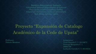 República Bolivariana de Venezuela
Universidad Nacional Experimental de Guayana
Proyecto de carrera: Contaduría Publica
Asignatura: Orientación y Cultura universitaria
Sede Menca de Leoni Upata
Proyecto “Expansión de Catalogo
Académico de la Cede de Upata”
Integrantes:
Vivas Daniela C. I. 30119672
Yussepp Margiotta C. I.
29862788
Leobardo Garrido C. I. 30119753
Profesora:
Fabiola Mendoza
 