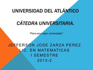 UNIVERSIDAD DEL ATLÁNTICO
CÁTEDRA UNIVERSITARIA.
“Para una mejor universidad”

JEFFERSON JOSE ZARZA PEREZ
L I C . E N M AT E M AT I C A S
I SEMESTRE
2013-2

 