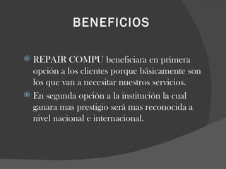 BENEFICIOS   REPAIR COMPU beneficiara en primera opción a los clientes porque básicamente son los que van a necesitar nuestros servicios. En segunda opción a la institución la cual ganara mas prestigio será mas reconocida a nivel nacional e internacional.  