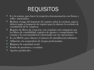 REQUISITOS Ir a la notaria, para hacer la respectiva documentación con firmas y sellos  autorizados.  Realizar el pago del impuesto de registro sobre la escritura, aquí se deberá pagar el impuesto de registro para la obtener la escritura de constitución de la  empresa. Registro de libros de comercio, este requisito está compuesto por los libros de contabilidad, registros de aportes y comprobantes de cuentas y la correspondencia relacionada con sus operaciones.  Ir a la DIAN, para obtener el número de identificación tributaria.  Afiliación a la aseguradora de riesgos profesionales. Régimen de seguridad social. Fondo de pensiones y cesantías. Aportes parafiscales. 