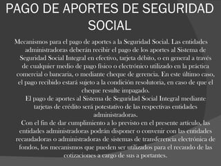 PAGO DE APORTES DE SEGURIDAD SOCIAL Mecanismos para el pago de aportes a la Seguridad Social. Las entidades administradoras deberán recibir el pago de los aportes al Sistema de Seguridad Social Integral en efectivo, tarjeta débito, o en general a través de cualquier medio de pago físico o electrónico utilizado en la práctica comercial o bancaria, o mediante cheque de gerencia. En este último caso, el pago recibido estará sujeto a la condición resolutoria, en caso de que el cheque resulte impagado. El pago de aportes al Sistema de Seguridad Social Integral mediante tarjetas de crédito será potestativo de las respectivas entidades administradoras. Con el fin de dar cumplimiento a lo previsto en el presente artículo, las entidades administradoras podrán disponer o convenir con las entidades recaudadoras o administradoras de sistemas de transferencia electrónica de fondos, los mecanismos que pueden ser utilizados para el recaudo de las cotizaciones a cargo de sus a portantes . 