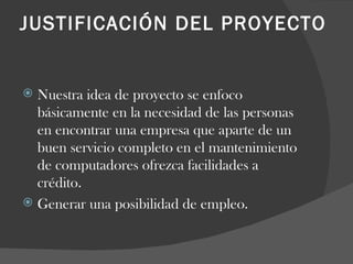 JUSTIFICACIÓN DEL PROYECTO    Nuestra idea de proyecto se enfoco básicamente en la necesidad de las personas en encontrar una empresa que aparte de un buen servicio completo en el mantenimiento de computadores ofrezca facilidades a crédito. Generar una posibilidad de empleo. 