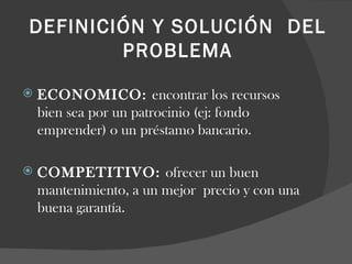 DEFINICIÓN Y SOLUCIÓN  DEL PROBLEMA   ECONOMICO:  encontrar los recursos bien sea por un patrocinio (ej: fondo emprender) o un préstamo bancario.   COMPETITIVO:  ofrecer un buen mantenimiento, a un mejor  precio y con una buena garantía. 