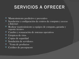 SERVICIOS A OFRECER   Mantenimiento predictivo y preventivo Instalación y configuración de centros de computo y acceso a Internet Realizar mantenimiento a equipos de computo, garantía y soporte técnico Cambio y restauración de sistemas operativos Limpieza de virus Copias de seguridad Instalación de servidores   Venta de productos  Créditos de presupuesto 