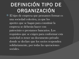 DEFINICIÓN TIPO DE ORGANIZACIÓN El tipo de empresa que pensamos formar es  una sociedad colectiva, ya que los  aportes que se hagan para constituir la  empresa se deberán hacer con  patrocinio o prestamos bancarios. Los  requisitos que se exigen para conformar esta  sociedad es tener un documento privado donde se declare que los socios responden solidariamente, por todas las operaciones sociales.  
