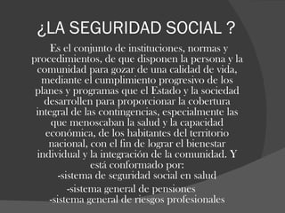 ¿LA SEGURIDAD SOCIAL ? Es el conjunto de instituciones, normas y procedimientos, de que disponen la persona y la comunidad para gozar de una calidad de vida, mediante el cumplimiento progresivo de los planes y programas que el Estado y la sociedad desarrollen para proporcionar la cobertura integral de las contingencias, especialmente las que menoscaban la salud y la capacidad económica, de los habitantes del territorio nacional, con el fin de lograr el bienestar individual y la integración de la comunidad. Y está conformado por: -sistema de seguridad social en salud -sistema general de pensiones -sistema general de riesgos profesionales 