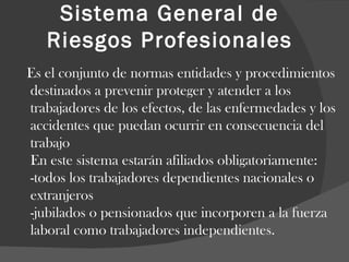 Sistema General de Riesgos Profesionales Es el conjunto de normas entidades y procedimientos destinados a prevenir proteger y atender a los trabajadores de los efectos, de las enfermedades y los accidentes que puedan ocurrir en consecuencia del trabajo En este sistema estarán afiliados obligatoriamente: -todos los trabajadores dependientes nacionales o extranjeros -jubilados o pensionados que incorporen a la fuerza laboral como trabajadores independientes. 