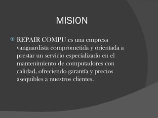 MISION REPAIR COMPU es una empresa vanguardista comprometida y orientada a prestar un servicio especializado en el  mantenimiento de computadores con  calidad, ofreciendo garantía y precios asequibles a nuestros clientes. 