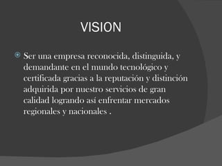 VISION Ser una empresa reconocida, distinguida, y demandante en el mundo tecnológico y  certificada gracias a la reputación y distinción adquirida por nuestro servicios de gran calidad logrando así enfrentar mercados regionales y nacionales . 