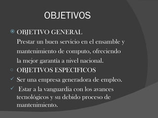 OBJETIVOS OBJETIVO GENERAL Prestar un buen servicio en el ensamble y  mantenimiento de computo, ofreciendo  la mejor garantía a nivel nacional. OBJETIVOS ESPECIFICOS Ser una empresa generadora de empleo. Estar a la vanguardia con los avances tecnológicos y su debido proceso de mantenimiento.  