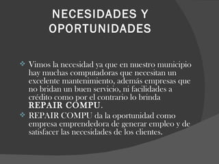 NECESIDADES Y OPORTUNIDADES Vimos la necesidad ya que en nuestro municipio hay muchas computadoras que necesitan un excelente mantenimiento, además empresas que no bridan un buen servicio, ni facilidades a crédito como por el contrario lo brinda  REPAIR COMPU .  REPAIR COMPU da la oportunidad como empresa emprendedora de generar empleo y de satisfacer las necesidades de los clientes. 