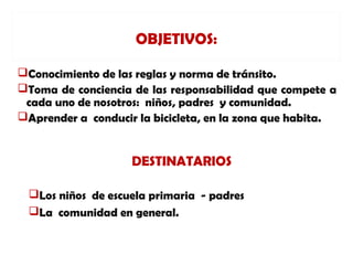 OBJETIVOS:

Conocimiento de las reglas y norma de tránsito.
Toma de conciencia de las responsabilidad que compete a
 cada uno de nosotros: niños, padres y comunidad.
Aprender a conducir la bicicleta, en la zona que habita.


                    DESTINATARIOS

 Los niños de escuela primaria - padres
 La comunidad en general.
 