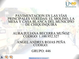 PAVIMENTACION EN LAS VÍAS
PRINCIPALES VEREDAS: EL MOLINO, LA
MESA Y CASA BLANCA DEL MUNICIPIO
DE CHIQUINQUIRÁ
AURA JULIANA BECERRA MUÑOZ
CODIGO: 1.100.952.327
ANGEL ANDRES ROJAS PEÑA
CODIGO:
GRUPO: 446

 
