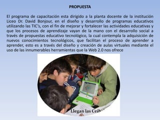 PROPUESTAEl programa de capacitación esta dirigido a la planta docente de la institución Liceo Dr. David Bonjour, en el diseño y desarrollo de programas educativos utilizando las TIC’s, con el fin de mejorar y fortalecer las actividades educativas y que los procesos de aprendizaje vayan de la mano con el desarrollo social a través de propuestas educativo tecnológico, la cual contempla la adquisición de nuevos conocimientos tecnológicos, que facilitan el proceso de aprender a aprender, esto es a través del diseño y creación de aulas virtuales mediante el uso de las innumerables herramientas que la Web 2.0 nos ofrece