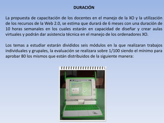 DURACIÓNLa propuesta de capacitación de los docentes en el manejo de la XO y la utilización de los recursos de la Web 2.0, se estima que durará de 6 meses con una duración de 10 horas semanales en los cuales estarán en capacidad de diseñar y crear aulas virtuales y podrán dar asistencia técnica en el manejo de los ordenadores XO.Los temas a estudiar estarán divididos seis módulos en la que realizaran trabajos individuales y grupales, la evaluación se realizara sobre 1/100 siendo el mínimo para aprobar 80 los mismos que están distribuidos de la siguiente manera: