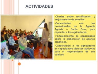ACTIVIDADES
-Charlas sobre tecnificación y
mejoramiento de semillas.
-Concertación con los
profesionales de la Agencia
Agraria – Santa Cruz, para
capacitar a los agricultores.
-Fortalecimiento de capacidades
sobre la elaboración de abonos
orgánicos.
-Capacitación a los agricultores
en capacidades técnicas agrícolas
para el mejoramiento de sus
cultivos
 