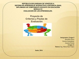 Proyecto de
Criterios y Pautas de
Evaluación
REPÚBLICA BOLIVARIANA DE VENEZUELA
SISTEMA DE APRENDIZAJE INTERACTIVO A DISTANCIA (SAIA)
DIPLOMADO DE COMPONENTE DOCENTE EN EDUCACIÓN
MODULO IV
EVALUACION DE LOS APRENDIZAJES.
Integrantes: Grupo 5
Morelbis Pérez
Karina Amundaray
Annarie Pernia
Grupo: G
Tutora: Ing. María Sara Yépez
Junio, 2016
 