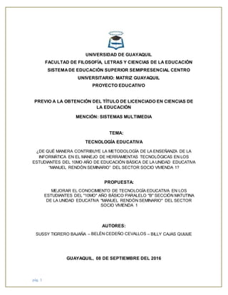 pág. 1
UNIVERSIDAD DE GUAYAQUIL
FACULTAD DE FILOSOFÍA, LETRAS Y CIENCIAS DE LA EDUCACIÓN
SISTEMA DE EDUCACIÓN SUPERIOR SEMIPRESENCIAL CENTRO
UNIVERSITARIO: MATRIZ GUAYAQUIL
PROYECTO EDUCATIVO
PREVIO A LA OBTENCIÓN DEL TÍTULO DE LICENCIADO EN CIENCIAS DE
LA EDUCACIÓN
MENCIÓN: SISTEMAS MULTIMEDIA
TEMA:
TECNOLOGÍA EDUCATIVA
¿DE QUÉ MANERA CONTRIBUYE LA METODOLOGÍA DE LA ENSEÑANZA DE LA
INFORMÁTICA EN EL MANEJO DE HERRAMIENTAS TECNOLÓGICAS EN LOS
ESTUDIANTES DEL 10MO AÑO DE EDUCACIÓN BÁSICA DE LA UNIDAD EDUCATIVA
“MANUEL RENDÓN SEMINARIO” DEL SECTOR SOCIO VIVIENDA 1?
PROPUESTA:
MEJORAR EL CONOCIMIENTO DE TECNOLOGÍA EDUCATIVA EN LOS
ESTUDIANTES DEL "10MO" AÑO BÁSICO PARALELO "B" SECCIÓN MATUTINA
DE LA UNIDAD EDUCATIVA "MANUEL RENDÓN SEMINARIO" DEL SECTOR
SOCIO VIVIENDA 1
AUTORES:
SUSSY TIGRERO BAJAÑA – BELÉN CEDEÑO CEVALLOS – BILLY CAJAS QUIJIJE
GUAYAQUIL, 08 DE SEPTIEMBRE DEL 2016
 