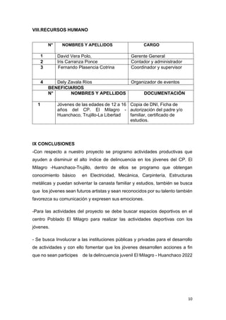 10
VIII.RECURSOS HUMANO
N° NOMBRES Y APELLIDOS CARGO
1 David Vera Polo, Gerente General
2 Iris Carranza Ponce Contador y administrador
3 Fernando Plasencia Cotrina Coordinador y supervisor
4 Dely Zavala Ríos Organizador de eventos
BENEFICIARIOS
N° NOMBRES Y APELLIDOS DOCUMENTACIÓN
1 Jóvenes de las edades de 12 a 16
años del CP. El Milagro -
Huanchaco, Trujillo-La Libertad
Copia de DNI, Ficha de
autorización del padre y/o
familiar, certificado de
estudios.
IX CONCLUSIONES
-Con respecto a nuestro proyecto se programo actividades productivas que
ayuden a disminuir el alto índice de delincuencia en los jóvenes del CP. El
Milagro -Huanchaco-Trujillo, dentro de ellos se programo que obtengan
conocimiento básico en Electricidad, Mecánica, Carpintería, Estructuras
metálicas y puedan solventar la canasta familiar y estudios, también se busca
que los jóvenes sean futuros artistas y sean reconocidos por su talento también
favorezca su comunicación y expresen sus emociones.
-Para las actividades del proyecto se debe buscar espacios deportivos en el
centro Poblado El Milagro para realizar las actividades deportivas con los
jóvenes.
- Se busca Involucrar a las instituciones públicas y privadas para el desarrollo
de actividades y con ello fomentar que los jóvenes desarrollen acciones a fin
que no sean participes de la delincuencia juvenil El Milagro - Huanchaco 2022
 