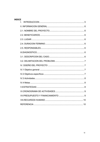 iv
INDICE
I. INTRODUCCION ............................................................................... 5
II. INFORMACION GENERAL ................................................................. 6
2.1. NOMBRE DEL PROYECTO............................................................. 6
2.2. BENEFICIARIOS.............................................................................. 6
2.3. LUGAR ............................................................................................. 6
2.4. DURACION-TERMINO..................................................................... 6
2.5. RESPONSABLES............................................................................. 6
III.DIAGNOSTICO.................................................................................... 6
3.1. DESCRIPCION DEL CASO.............................................................. 6
3.2. DELIMITACION DEL PROBLEMA ................................................... 7
IV. DISEÑO DEL PROYECTO ................................................................ 7
IV.1 Objetivo general: .............................................................................. 7
IV.2 Objetivos específicos ....................................................................... 7
IV.3 Actividades....................................................................................... 8
IV.4 Metas ............................................................................................... 8
V.ESTRATEGIAS .................................................................................... 8
VI.CRONOGRAMA DE ACTIVIDADES................................................... 9
VII.PRESUPUESTO Y FINANCIAMIENTO ............................................. 9
VIII.RECURSOS HUMANO................................................................... 10
REFERENCIA ....................................................................................... 10
 