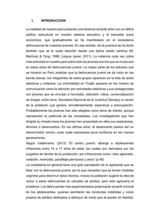 I. INTRODUCCION
La realidad de nuestro país presenta una herencia durante años con un déficit
político estructural en nuestro sistema educativo y el bienestar socio
económico, que gradualmente se ha manifestado en el ecosistema
delincuencial de nuestros jóvenes. En ese sentido, de la juventud se ha dicho
también que se le suele describir desde una óptica adulto céntrica (M.
Martínez & Tong, 1998; Loayza Javier, 2011). La violencia cada vez cobra
más actividad en nuestro país sobre todo los jóvenes son los que se involucran
en estos actos de delincuencias juvenil. La mayor parte de los estudios que
se hicieron en Perú analizan que la delincuencia juvenil se da inicio en las
barras bravas, los integrantes de estos grupos aparecen en la lista de actos
delictivos y violentos. La criminalidad en Trujillo aparece en los medios de
comunicación como la atención por actividades delictivas y sus protagonistas
son jóvenes que se vinculan a homicidio, extorsión, robos, comercialización
de drogas, entre otros. Secretaria Nacional de la Juventud (Senaju) un sector
de la población que genera, simultáneamente, esperanza y preocupación.
Probablemente los jóvenes han sido elegidos como tema de interés, porque
representan el potencial de las sociedades. Los investigadores que han
dirigido su mirada hacia los jóvenes han proyectado en ellos sus esperanzas,
temores o desencantos. En los últimos años, el desencanto parece ser un
denominador común, pues suele expresarse poca confianza en las nuevas
generaciones.
Según Valderrama, (2013) “El centro juvenil, alberga a adolescentes
infractores entre 14 a 17 años de edad, los cuales son derivados por los
juzgados de familia de la jurisdicción, por infracciones como: robo agravado,
violación, homicidio, pandillaje pernicioso y otros” (p.49)
La ciudadanía en general tiene una gran percepción de lo agobiante que es
lidiar con la delincuencia juvenil, por lo que necesitan que se tomen medidas
urgentes para disminuir estos hechos, incluso la población sugiere la idea de
recluir a estos delincuentes en cárceles de adultos, pero esto agravaría el
problema. Los delincuentes más experimentados potenciarán el perfil criminal
de los adolescentes, quienes asimilarán las conductas indebidas y vicios
propios de adultos dedicados a delinquir de modo que al quedar en libertad,
 