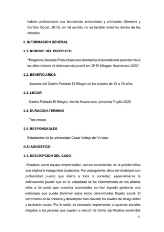 6
habrán profundizado sus tendencias antisociales y criminales (Derecho y
Cambio Social, 2013), en tal sentido no es factible incluirlos dentro de las
cárceles.
II. INFORMACION GENERAL
2.1. NOMBRE DEL PROYECTO
“Programa Jóvenes Productivos una alternativa emprendedora para disminuir
los altos índices de delincuencia juvenil en CP El Milagro- Huanchaco 2022”.
2.2. BENEFICIARIOS
Jóvenes del Centro Poblado El Milagro de las edades de 12 a 16 años
2.3. LUGAR
Centro Poblado El Milagro, distrito Huanchaco, provincia Trujillo 2022
2.4. DURACION-TERMINO
Tres meses
2.5. RESPONSABLES
Estudiantes de la universidad Cesar Vallejo del VI ciclo.
III.DIAGNOSTICO
3.1. DESCRIPCION DEL CASO
Nosotros como equipo emprendedor, somos conscientes de la problemática
que implica la inseguridad ciudadana. Por consiguiente, debe ser analizada con
profundidad puesto que afecta a toda la sociedad, especialmente la
delincuencia juvenil que en la actualidad se ha incrementado en los últimos
años a tal punto que nuestras autoridades no han logrado gestionar una
estrategia que pueda disminuir estos actos denominados flagelo social. El
incremento de la pobreza y desempleo han elevado los niveles de desigualdad
y exclusión social. Por lo tanto, es necesario implementar programas sociales
dirigidos a los jóvenes que ayuden a reducir de forma significativa sostenible
 