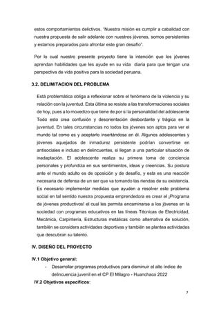 7
estos comportamientos delictivos. “Nuestra misión es cumplir a cabalidad con
nuestra propuesta de salir adelante con nuestros jóvenes, somos persistentes
y estamos preparados para afrontar este gran desafío”.
Por lo cual nuestro presente proyecto tiene la intención que los jóvenes
aprendan habilidades que les ayude en su vida diaria para que tengan una
perspectiva de vida positiva para la sociedad peruana.
3.2. DELIMITACION DEL PROBLEMA
Está problemática obliga a reflexionar sobre el fenómeno de la violencia y su
relación con la juventud. Esta última se resiste a las transformaciones sociales
de hoy, pues a lo movedizo que tiene de por sí la personalidad del adolescente
Todo esto crea confusión y desorientación desbordante y trágica en la
juventud. En tales circunstancias no todos los jóvenes son aptos para ver el
mundo tal como es y aceptarlo insertándose en él. Algunos adolescentes y
jóvenes aquejados de inmadurez persistente podrían convertirse en
antisociales e incluso en delincuentes, si llegan a una particular situación de
inadaptación. El adolescente realiza su primera toma de conciencia
personales y profundiza en sus sentimientos, ideas y creencias. Su postura
ante el mundo adulto es de oposición y de desafío, y esta es una reacción
necesaria de defensa de un ser que va tomando las riendas de su existencia.
Es necesario implementar medidas que ayuden a resolver este problema
social en tal sentido nuestra propuesta emprendedora es crear el ¡Programa
de jóvenes productivos! el cual les permita encaminarse a los jóvenes en la
sociedad con programas educativos en las líneas Técnicas de Electricidad,
Mecánica, Carpintería, Estructuras metálicas como alternativa de solución,
también se considera actividades deportivas y también se plantea actividades
que descubran su talento.
IV. DISEÑO DEL PROYECTO
IV.1 Objetivo general:
- Desarrollar programas productivos para disminuir el alto índice de
delincuencia juvenil en el CP El Milagro - Huanchaco 2022
IV.2 Objetivos específicos:
 