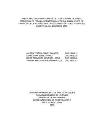 PREVALENCIA DE ANTECEDENTES DE LOS FACTORES DE RIESGO
 MODIFICABLES PARA LA HIPERTENSIÓN ARTERIAL EN UN GRUPO DE
CASOS Y CONTROLES DE LA IPS UNIDAD MEDICO INTEGRAL VILLABONA,
               CÚCUTA JULIO A DICIEMBRE 2010.




       AYLEEN YESENIA PABON SALAZAR       COD: 1800213
       ESTHER NAY BLANCO TORO             COD: 1800229
       DIEGO FERNANDO MENDOZA LASSO       COD: 1800240
       SANDRA YESENIA CARREÑO MANTILLA    COD: 1800242




         UNIVERSIDAD FRANCISCO DE PAULA SANTANDER
               FACULTAD CIENCIAS DE LA SALUD
                  PROGRAMA DE ENFERMERIA
             CURSO INTEGRADO DE INVESTIGACIÓN II
                     SAN JOSE DE CUCUTA
                            2010




                              1
 