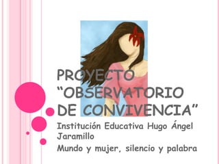 PROYECTO
“OBSERVATORIO
DE CONVIVENCIA”
Institución Educativa Hugo Ángel
Jaramillo
Mundo y mujer, silencio y palabra
 