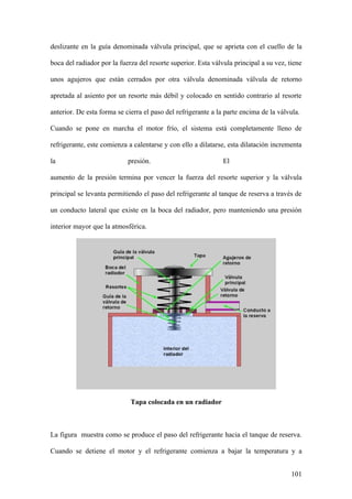 deslizante en la guía denominada válvula principal, que se aprieta con el cuello de la

boca del radiador por la fuerza del resorte superior. Esta válvula principal a su vez, tiene

unos agujeros que están cerrados por otra válvula denominada válvula de retorno

apretada al asiento por un resorte más débil y colocado en sentido contrario al resorte

anterior. De esta forma se cierra el paso del refrigerante a la parte encima de la válvula.

Cuando se pone en marcha el motor frío, el sistema está completamente lleno de

refrigerante, este comienza a calentarse y con ello a dilatarse, esta dilatación incrementa

la                          presión.                           El

aumento de la presión termina por vencer la fuerza del resorte superior y la válvula

principal se levanta permitiendo el paso del refrigerante al tanque de reserva a través de

un conducto lateral que existe en la boca del radiador, pero manteniendo una presión

interior mayor que la atmosférica.




                             Tapa colocada en un radiador



La figura muestra como se produce el paso del refrigerante hacia el tanque de reserva.

Cuando se detiene el motor y el refrigerante comienza a bajar la temperatura y a


                                                                                        101
 