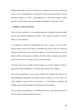 Después de limpiarlo se prueba el termostato. Se introduce en una cazuela con agua que

se pone a hervir, acompañado de un termómetro. En frío el termostato tendrá su válvula

totalmente cerrada y a los 85ºC , aproximadamente, la válvula debe alcanzar su plena

apertura. Los termostatos suelen tener grabada la temperatura a la que han de abrir.


a Radiador y camisas obstruidos


Esta avería sólo se produce si no se usan anticongelantes-refrigerantes de buena calidad,

pues los que contienen inhibidores de óxidos y sales calcáreas mantienen el circuito

limpio y sin incrustaciones.


A la temperatura normal de funcionamiento del motor, el agua y el aire que lleva

disuelto atacan al hierro de las camisas, formándose una capa de óxido que, además de

estorbar la transmisión de calor del metal al agua, se va en forma de barro o en costras

hasta el radiador, obstruyendo sus conductos. El motor tiende a calentarse en exceso por

lo que conviene, de vez en cuando, lavar el circuito por dentro.


El lavado se hace previo vaciado al llegar al garaje, con el motor caliente. Se abren la

mayor parte posible de desagües y se introduce agua a presión con manguera.


Otra causa de perturbación es que el agua corriente lleva disueltas sales cálcicas, que

quedan adheridas a las paredes del recipiente donde se calienta. Esa costra, como la de

oxido, dificulta el paso del calor en las camisas y va estrechando los conductos del

radiador, aparte de lo que perjudica al funcionamiento del termostato.


Si no se emplean anticongelantes con inhibidores de óxidos y cales, habrá que hacer, de

tarde en tarde, una limpieza interna del circuito.




                                                                                       105
 