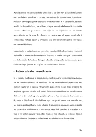 Actualmente se está extendiendo la colocación de un filtro para el líquido refrigerante

que, instalado en paralelo en el circuito, va reteniendo las incrustaciones, herrumbres y

partículas terrosas protegiendo el circuito de obstrucciones. A su vez el filtro, lleva una

pastilla de disolución lenta, que ablanda el agua manteniendo las condiciones ácido-

alcalinas adecuadas y formando una capa en las superficies da los metales

(especialmente en la zona de cilindros en contacto con el agua), impidiendo la

formación de burbujas de aire y cavitación. Este filtro se cambiará con la periodicidad

que marca el fabricante.


La cavitación es un fenómeno que se produce cuando, debido al movimiento relativo de

un líquido, la presión en el mismo resulta inferior a la tensión de vapor. Los resultados

son la formación de burbujas de vapor, adheridas a las paredes de las camisas, que a

causa del ataque químico del oxígeno, van destruyendo el material.


c Radiador perforado o racores defectuosos


Si el radiador pierde agua, el tractorista sólo puede repararlo provisionalmente, tapando

con un cemento apropiado las hendiduras. No son recomendables los productos para

mezclar o echar en el agua de refrigeración, pues si bien pueden llegar a taponar las

pequeñas fugas con eficacia, en la misma forma se comportarán en los estrechamientos

de los tubos del radiador, por lo que el arreglo de la fuga nos costará el calentamiento

del motor al dificultarse la circulación de agua. Los que se venden en el mercado, para

uso externo pueden utilizarse como solución de emergencia aunque, en cuanto se pueda,

hay que realizar la soldadura en el taller que es la que dará garantía a la reparación. Si la

fuga es por un tubo de agua y está difícil llegar a él para estañarlo, se cortan las aletas de

refrigeración a su alrededor se anula el tubo, taponándolo en sus dos extremos.




                                                                                          106
 