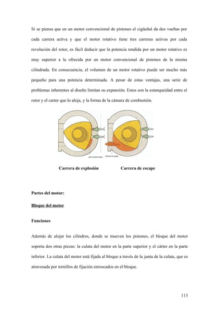 Si se piensa que en un motor convencional de pistones el cigüeñal da dos vueltas por

cada carrera activa y que el motor rotativo tiene tres carreras activas por cada

revolución del rotor, es fácil deducir que la potencia rendida por un motor rotativo es

muy superior a la ofrecida por un motor convencional de pistones de la misma

cilindrada. En consecuencia, el volumen de un motor rotativo puede ser mucho más

pequeño para una potencia determinada. A pesar de estas ventajas, una serie de

problemas inherentes al diseño limitan su expansión. Estos son la estanqueidad entre el

rotor y el carter que lo aloja, y la forma de la cámara de combustión.




                Carrera de explosión                 Carrera de escape




Partes del motor:

Bloque del motor


Funciones


Además de alojar los cilindros, donde se mueven los pistones, el bloque del motor

soporta dos otras piezas: la culata del motor en la parte superior y el cárter en la parte

inferior. La culata del motor está fijada al bloque a través de la junta de la culata, que es

atravesada por tornillos de fijación enroscados en el bloque.




                                                                                         113
 