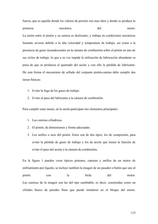 fuerza, que es aquella donde los valores de presión son mas altos y donde se produce la

potencia                      mecánica                      del                  motor.

La unión entre el pistón y su camisa es deslizante, y trabaja en condiciones mecánicas

bastante severas debido a la alta velocidad y temperatura de trabajo, así como a la

presencia de gases incandescentes en la cámara de combustión sobre el pistón en uno de

sus ciclos de trabajo, lo que a su vez impide la utilización de lubricación abundante so

pena de que se produzca el quemado del aceite y con ello la pérdida de lubricante.

De esta forma el mecanismo de sellado del conjunto pistón-camisa debe cumplir dos

tareas básicas:


   1. Evitar la fuga de los gases de trabajo.

   2. Evitar el paso del lubricante a la cámara de combustión.


Para cumplir estas tareas, en la unión participan tres elementos principales:


   1. Las camisas cilíndricas.

   2. El pistón, de dimensiones y forma adecuadas.

   3. Los anillos o aros del pistón. Estos son de dos tipos; los de compresión, para

         evitar la pérdida de gases de trabajo y los de aceite que tienen la función de

         evitar el paso del aceite a la cámara de combustión.


En la figura 1 pueden verse típicos pistones, camisas y anillos de un motor de

enfriamiento por líquido, se incluye también la imagen de un pasador o bulón que une al

pistón              con             la             biela            del          motor.

Las camisas de la imagen son las del tipo cambiable, es decir, construidas como un

cilindro hueco de paredes finas que puede instalarse en el bloque del motor.




                                                                                    115
 