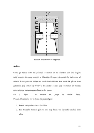 Sección esquemática de un pistón


Anillos.


Como ya hemos visto, los pistones se montan en los cilindros con una holgura

relativamente alta para permitir la dilatación térmica, esta condición indica que el

sellado de los gases de trabajo no puede realizarse con solo estas dos piezas. Para

garantizar este sellado se recurre a los anillos o aros, que se montan en ranuras

especialmente maquinadas en el cuerpo del pistón.

En      la       figura     se    muestra      un     juego   de   anillos    típico.

Pueden diferenciarse por su forma básica dos tipos:


     1. Los de compresión de sección sólida.

     2. Los de aceite, formado por dos aros muy finos y un separador elástico entre

        ellos.




                                                                                121
 